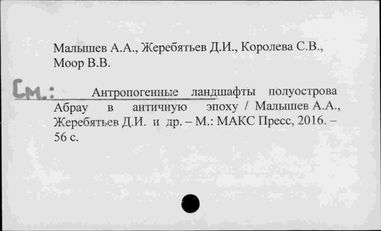 ﻿Малышев А.А., Жеребятьев Д.И., Королева С.В.
Моор В.В.
‘_____Антропогенные ландшафты полуострова
Абрау в античную эпоху / Малышев А.А., Жеребятьев Д.И. и др. — М.: МАКС Пресс, 2016. —
56 с.